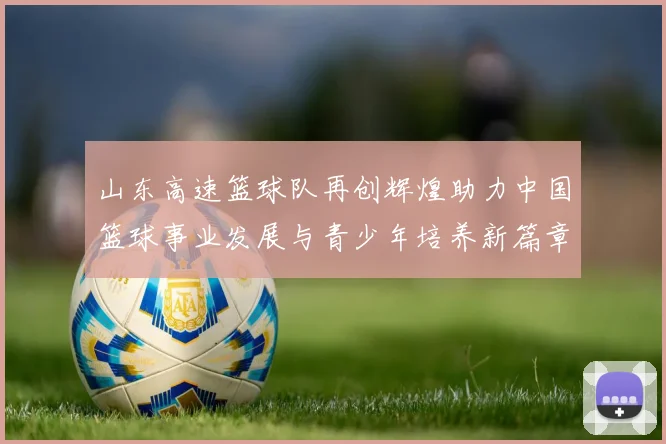 山东高速篮球队再创辉煌助力中国篮球事业发展与青少年培养新篇章