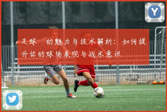 足球祙的魅力与技术解析：如何提升你的球场表现与战术意识