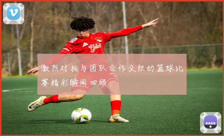 激烈对抗与团队合作交织的篮球比赛精彩瞬间回顾
