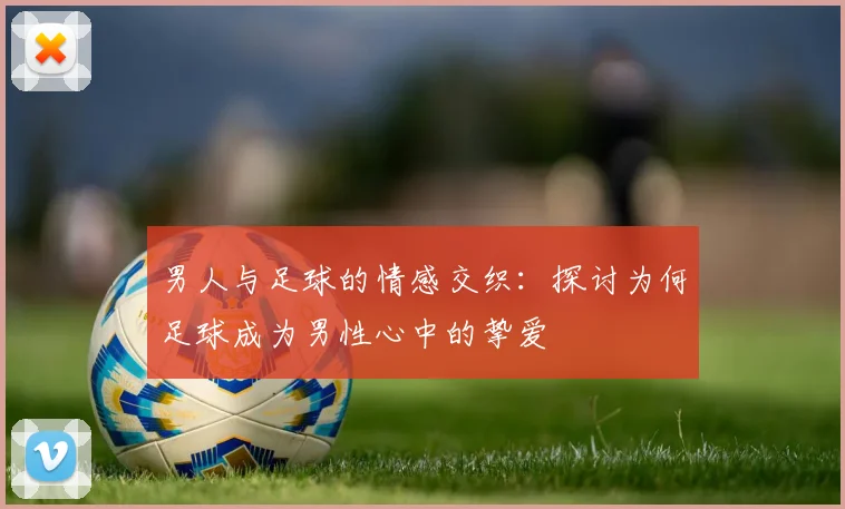 男人与足球的情感交织：探讨为何足球成为男性心中的挚爱