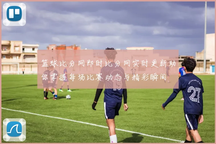 篮球比分网即时比分网实时更新助你掌握每场比赛动态与精彩瞬间