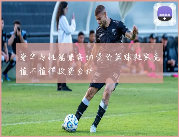 奢华与性能兼备的贵价篮球鞋究竟值不值得投资分析